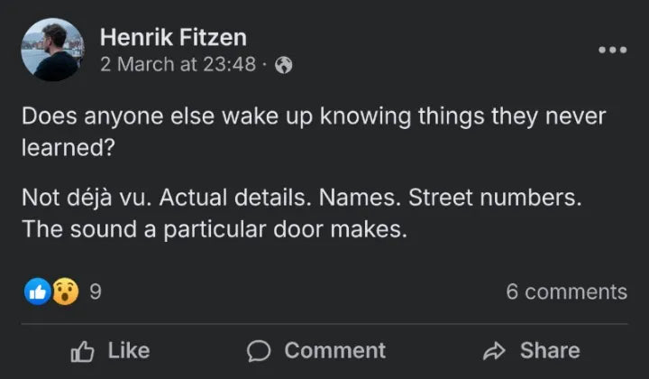 Post by Henrik Fitzen, 2 March: Does anyone else wake up knowing things they never learned? Not déjà vu. Actual details. Names. Street numbers. The sound a particular door makes.