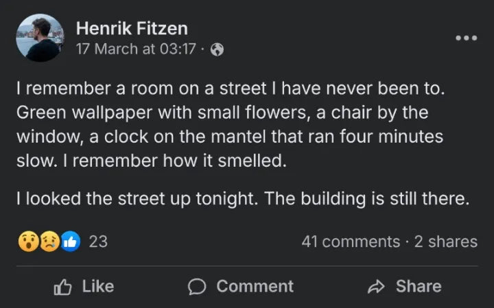 Post by Henrik Fitzen, 17 March: I remember a room on a street I have never been to. Green wallpaper with small flowers, a chair by the window, a clock on the mantel that ran four minutes slow. I looked the street up tonight. The building is still there.